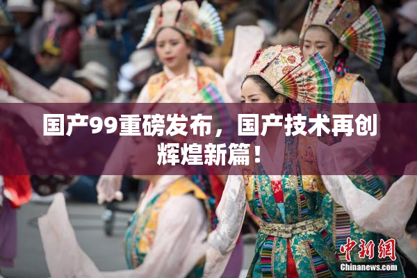 国产99重磅发布，国产技术再创辉煌新篇！