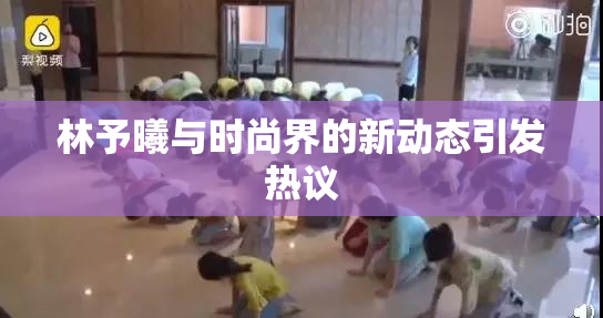 林予曦与时尚界的新动态引发热议
