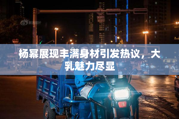 杨幂展现丰满身材引发热议，大乳魅力尽显