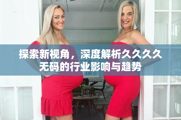探索新视角，深度解析久久久久无码的行业影响与趋势