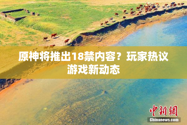 原神将推出18禁内容？玩家热议游戏新动态