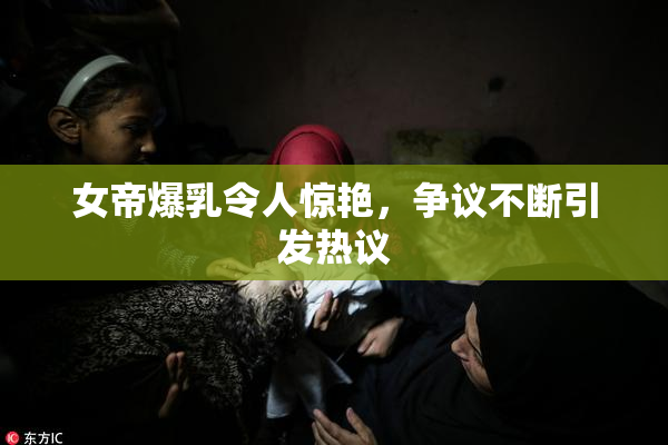 女帝爆乳令人惊艳，争议不断引发热议