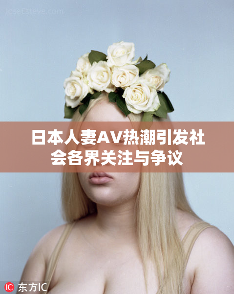 日本人妻AV热潮引发社会各界关注与争议