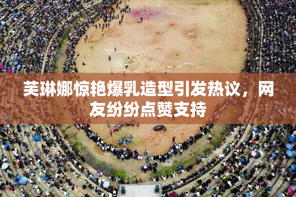 芙琳娜惊艳爆乳造型引发热议，网友纷纷点赞支持