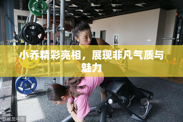 小乔精彩亮相，展现非凡气质与魅力