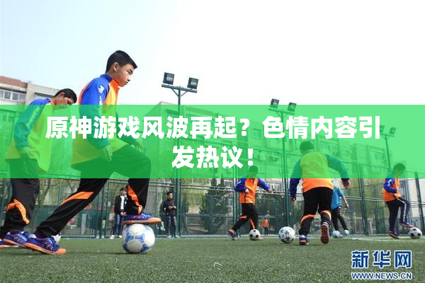 原神游戏风波再起？色情内容引发热议！