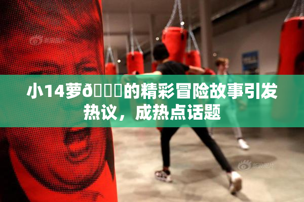 小14萝🔞的精彩冒险故事引发热议，成热点话题