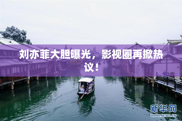 刘亦菲大胆曝光，影视圈再掀热议！