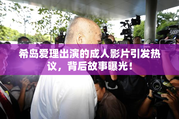 希岛爱理出演的成人影片引发热议，背后故事曝光！