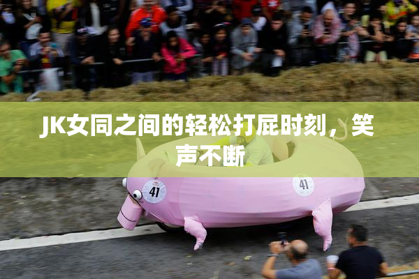 JK女同之间的轻松打屁时刻，笑声不断