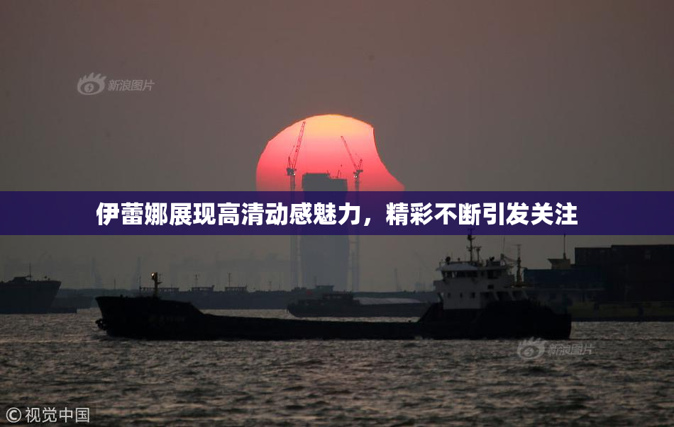 伊蕾娜展现高清动感魅力，精彩不断引发关注