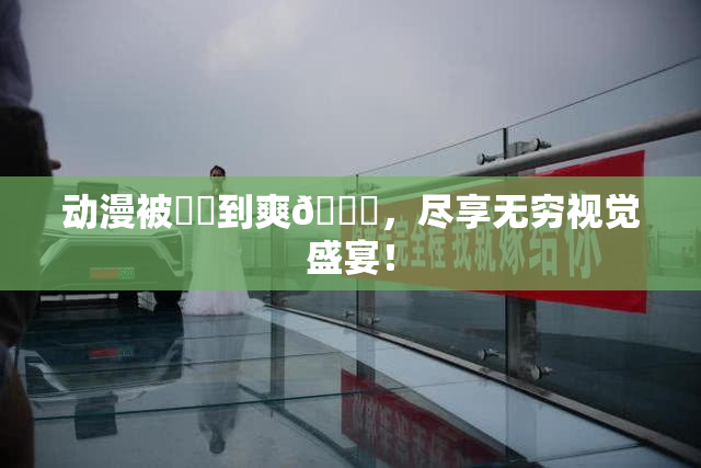 动漫被❌‌到爽🔞，尽享无穷视觉盛宴！