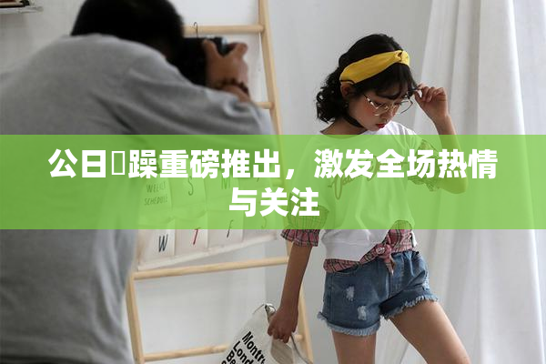 公日鬧躁重磅推出，激发全场热情与关注