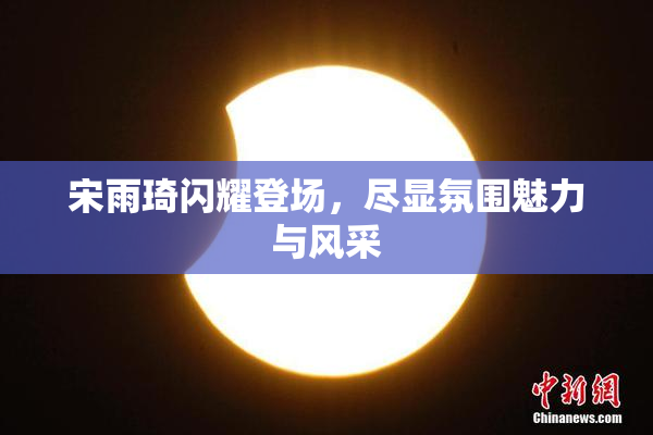 宋雨琦闪耀登场，尽显氛围魅力与风采