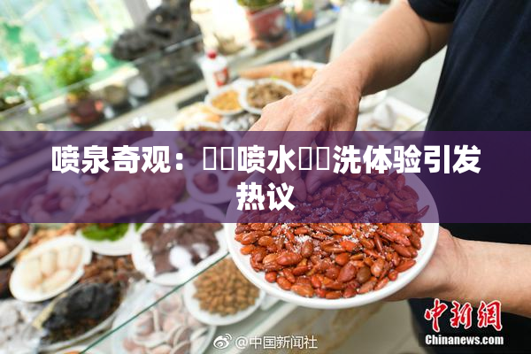 喷泉奇观：❌‌喷水❌‌洗体验引发热议