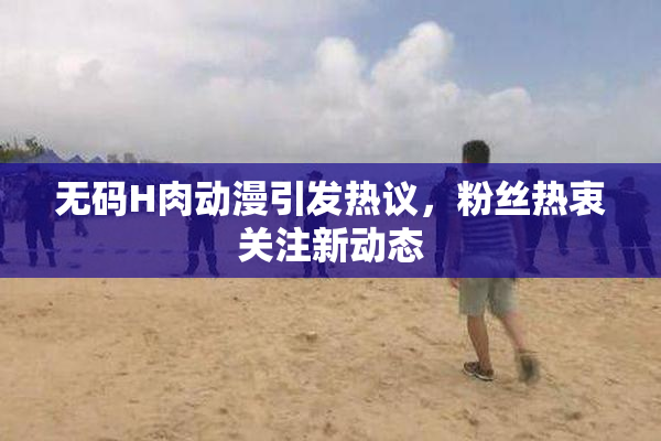 无码H肉动漫引发热议，粉丝热衷关注新动态
