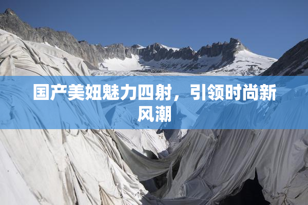 国产美妞魅力四射，引领时尚新风潮