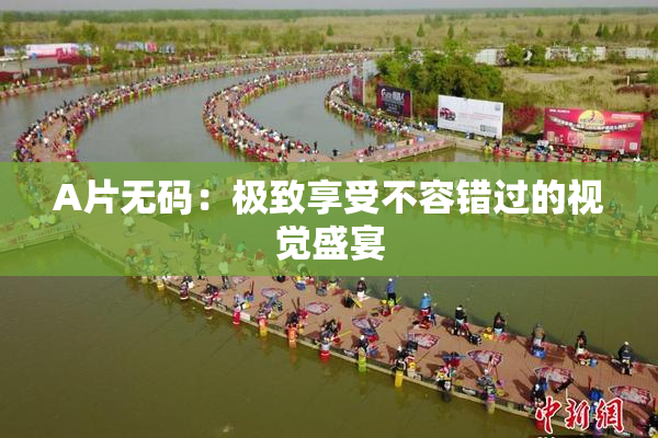 A片无码：极致享受不容错过的视觉盛宴