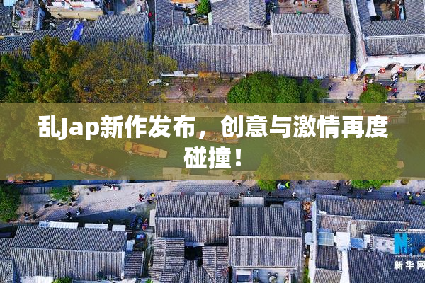 乱Jap新作发布，创意与激情再度碰撞！