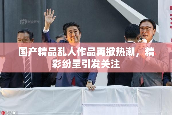国产精品乱人作品再掀热潮，精彩纷呈引发关注