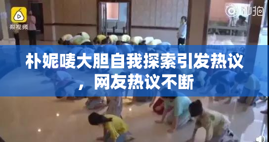 朴妮唛大胆自我探索引发热议，网友热议不断