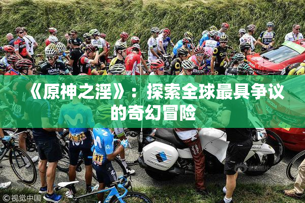 《原神之淫》：探索全球最具争议的奇幻冒险
