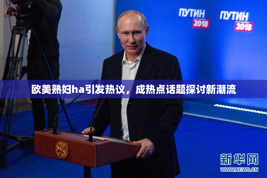 欧美熟妇ha引发热议，成热点话题探讨新潮流
