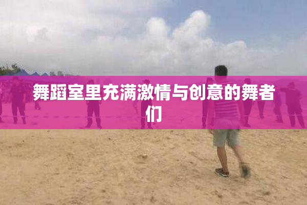 舞蹈室里充满激情与创意的舞者们