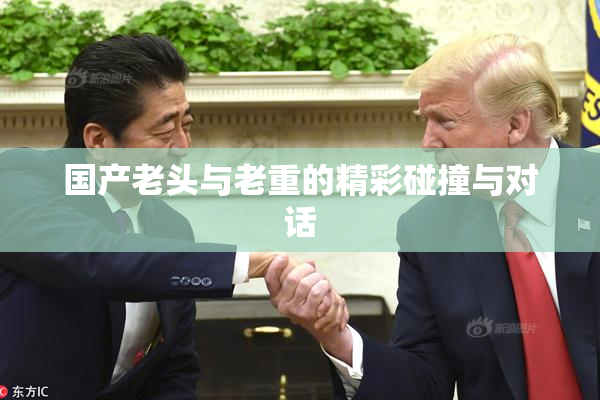 国产老头与老重的精彩碰撞与对话