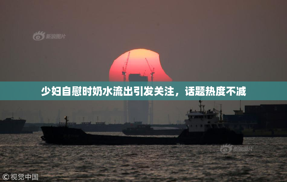少妇自慰时奶水流出引发关注，话题热度不减