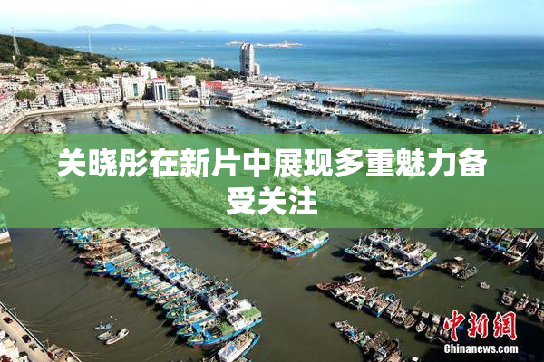 关晓彤在新片中展现多重魅力备受关注
