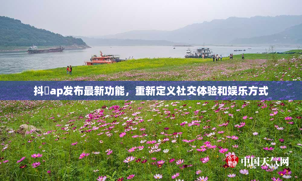 抖抈ap发布最新功能，重新定义社交体验和娱乐方式