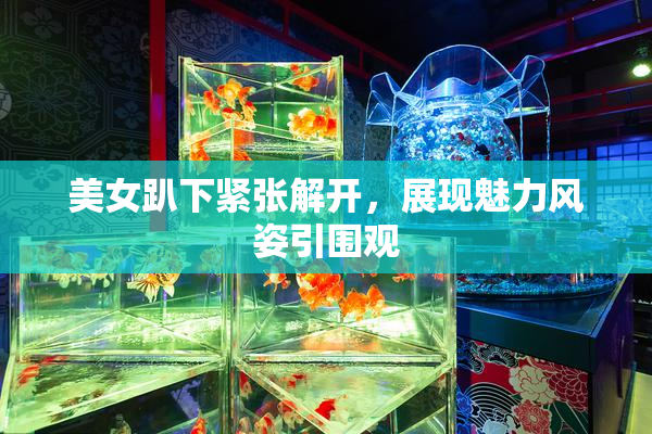 美女趴下紧张解开，展现魅力风姿引围观