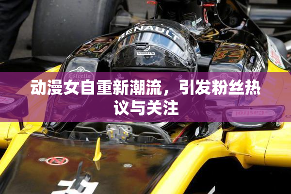 动漫女自重新潮流，引发粉丝热议与关注