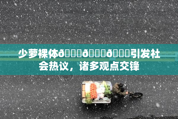 少萝裸体🔞🔞🔞引发社会热议，诸多观点交锋