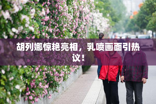 胡列娜惊艳亮相，乳喷画面引热议！