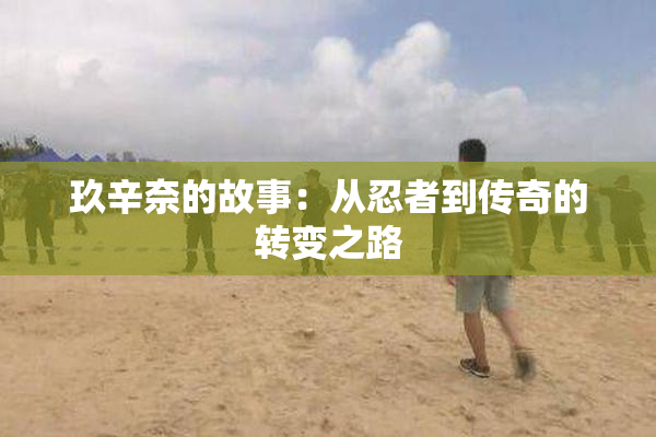 玖辛奈的故事：从忍者到传奇的转变之路