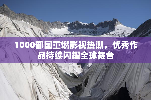 1000部国重燃影视热潮，优秀作品持续闪耀全球舞台