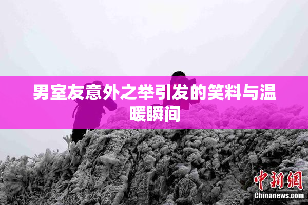 男室友意外之举引发的笑料与温暖瞬间