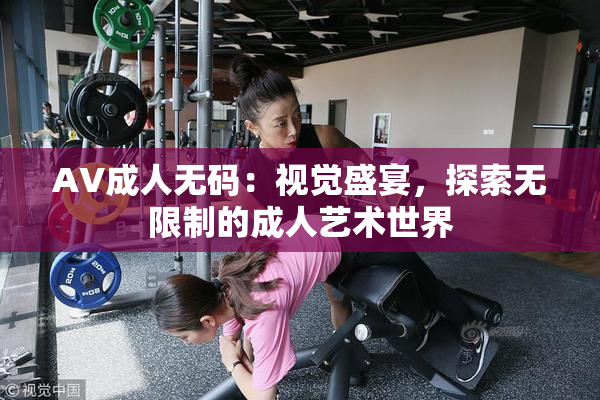 AV成人无码：视觉盛宴，探索无限制的成人艺术世界
