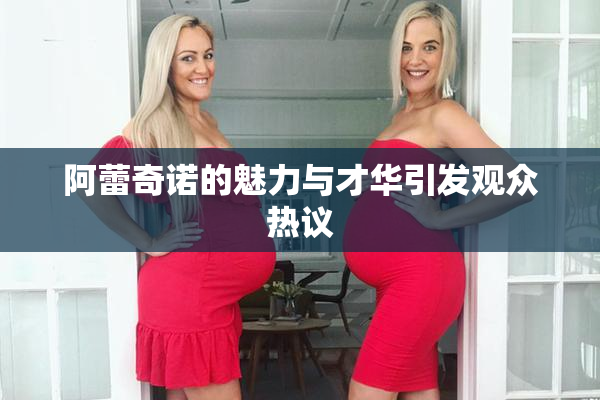 阿蕾奇诺的魅力与才华引发观众热议