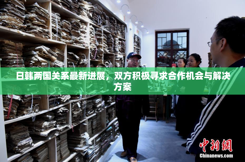 日韩两国关系最新进展，双方积极寻求合作机会与解决方案