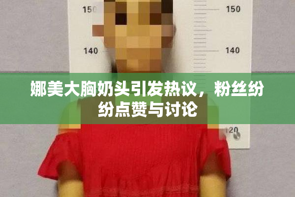娜美大胸奶头引发热议，粉丝纷纷点赞与讨论