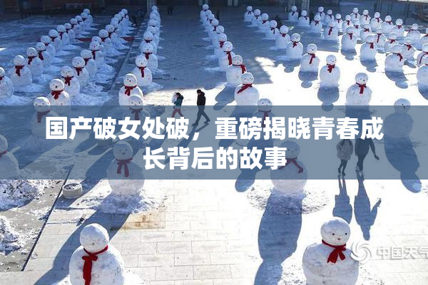 国产破女处破，重磅揭晓青春成长背后的故事