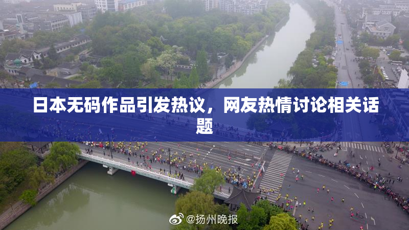 日本无码作品引发热议，网友热情讨论相关话题