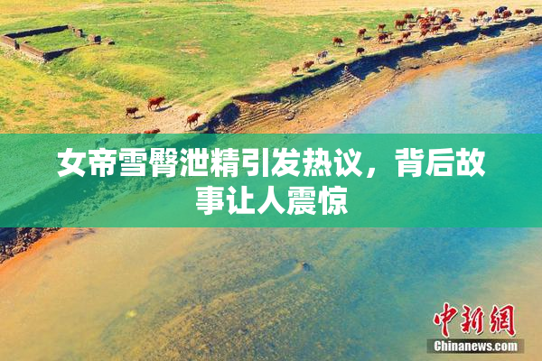 女帝雪臀泄精引发热议，背后故事让人震惊