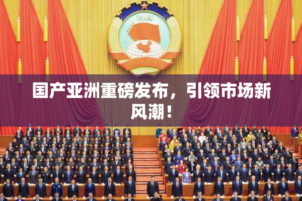 国产亚洲重磅发布，引领市场新风潮！