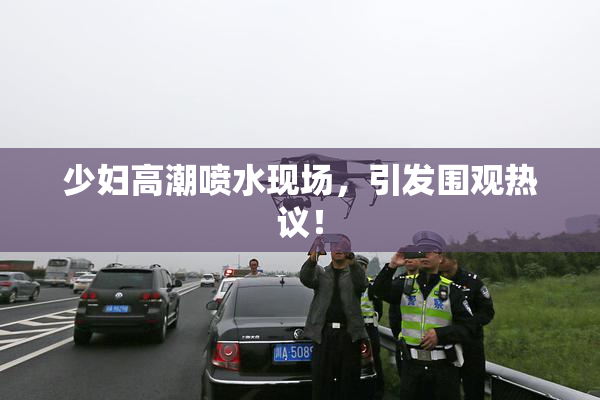少妇高潮喷水现场，引发围观热议！