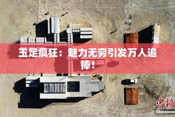 玉足疯狂：魅力无穷引发万人追捧！