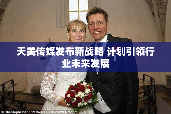 天美传媒发布新战略 计划引领行业未来发展